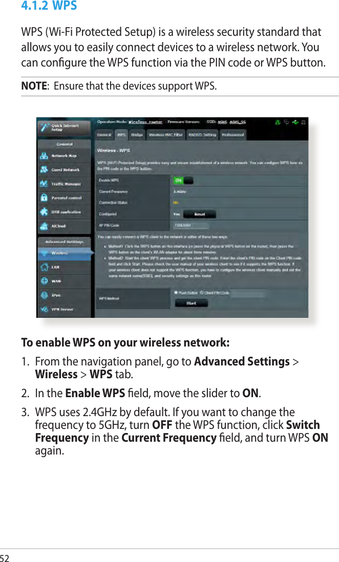 524.1.2 WPSWPS (Wi-Fi Protected Setup) is a wireless security standard that allows you to easily connect devices to a wireless network. You can congure the WPS function via the PIN code or WPS button. NOTE:  Ensure that the devices support WPS.To enable WPS on your wireless network:1.  From the navigation panel, go to Advanced Settings &gt; Wireless &gt; WPS tab. 2.  In the Enable WPS eld, move the slider to ON.3.  WPS uses 2.4GHz by default. If you want to change the frequency to 5GHz, turn OFF the WPS function, click Switch Frequency in the Current Frequency eld, and turn WPS ON again.