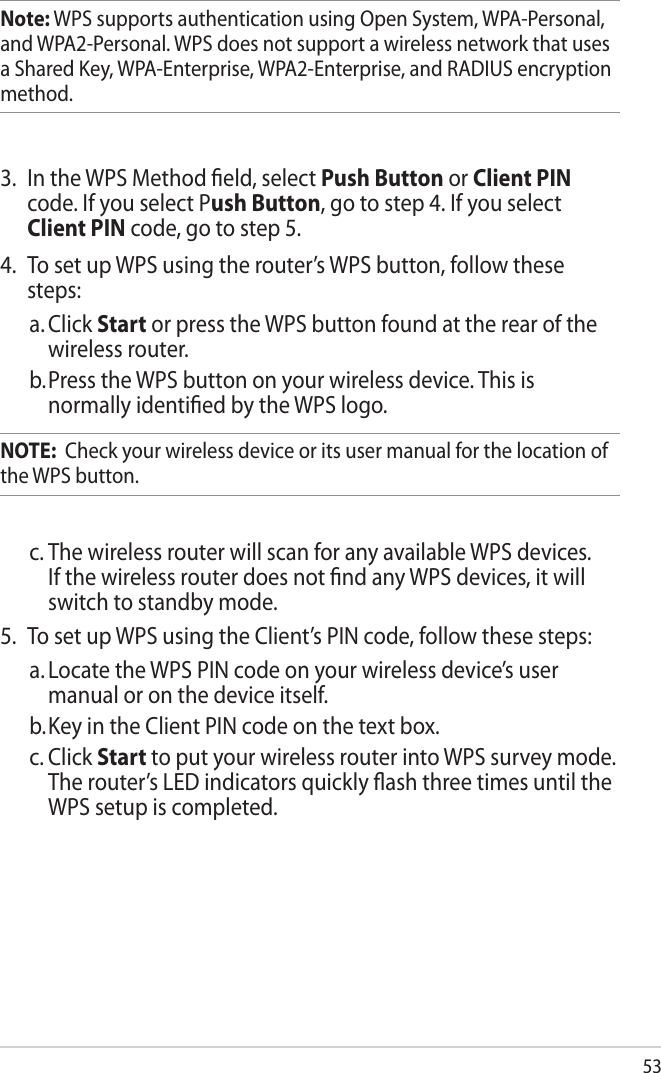 53Note: WPS supports authentication using Open System, WPA-Personal, and WPA2-Personal. WPS does not support a wireless network that uses a Shared Key, WPA-Enterprise, WPA2-Enterprise, and RADIUS encryption method.3.  In the WPS Method eld, select Push Button or Client PIN code. If you select Push Button, go to step 4. If you select Client PIN code, go to step 5.4.  To set up WPS using the router’s WPS button, follow these steps:a. Click Start or press the WPS button found at the rear of the wireless router. b. Press the WPS button on your wireless device. This is normally identied by the WPS logo.NOTE:  Check your wireless device or its user manual for the location of the WPS button.c. The wireless router will scan for any available WPS devices. If the wireless router does not nd any WPS devices, it will switch to standby mode.5.  To set up WPS using the Client’s PIN code, follow these steps:a. Locate the WPS PIN code on your wireless device’s user manual or on the device itself.  b. Key in the Client PIN code on the text box.c. Click Start to put your wireless router into WPS survey mode. The router’s LED indicators quickly ash three times until the WPS setup is completed.