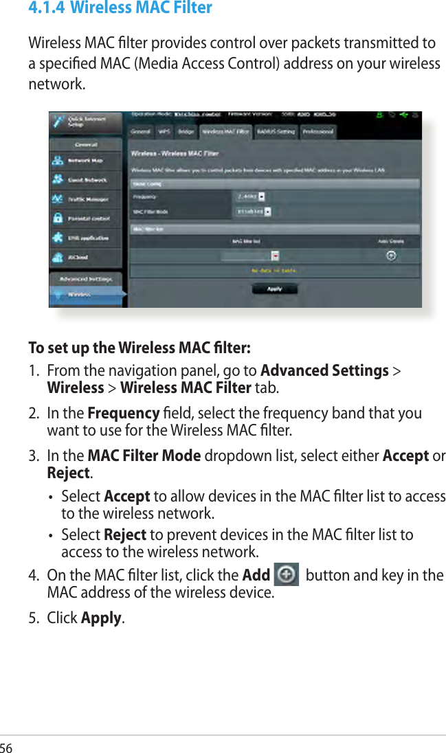 564.1.4 Wireless MAC FilterWireless MAC lter provides control over packets transmitted to a specied MAC (Media Access Control) address on your wireless network.To set up the Wireless MAC lter:1.  From the navigation panel, go to Advanced Settings &gt; Wireless &gt; Wireless MAC Filter tab.2.  In the Frequency eld, select the frequency band that you want to use for the Wireless MAC lter.3.  In the MAC Filter Mode dropdown list, select either Accept or Reject.•  Select Accept to allow devices in the MAC lter list to access to the wireless network.•  Select Reject to prevent devices in the MAC lter list to access to the wireless network.4.  On the MAC lter list, click the Add   button and key in the MAC address of the wireless device.5.  Click Apply.
