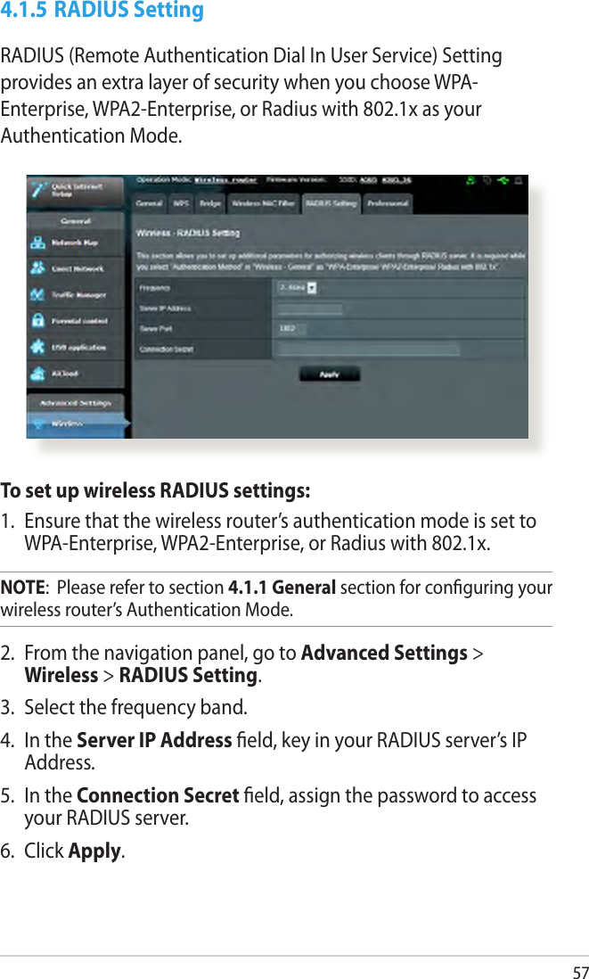 574.1.5 RADIUS SettingRADIUS (Remote Authentication Dial In User Service) Setting provides an extra layer of security when you choose WPA-Enterprise, WPA2-Enterprise, or Radius with 802.1x as your Authentication Mode.To set up wireless RADIUS settings:1.  Ensure that the wireless router’s authentication mode is set to WPA-Enterprise, WPA2-Enterprise, or Radius with 802.1x.NOTE:  Please refer to section 4.1.1 General section for conguring your wireless router’s Authentication Mode.2.  From the navigation panel, go to Advanced Settings &gt; Wireless &gt; RADIUS Setting.3.  Select the frequency band.4.  In the Server IP Address eld, key in your RADIUS server’s IP Address.5.  In the Connection Secret eld, assign the password to access your RADIUS server.6.  Click Apply.