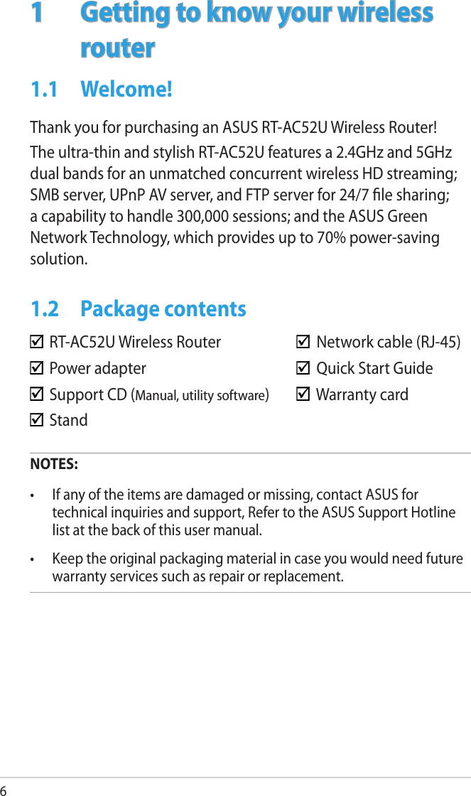 61  Getting to know your wireless routerNOTES:•  If any of the items are damaged or missing, contact ASUS for technical inquiries and support, Refer to the ASUS Support Hotline list at the back of this user manual.•  Keep the original packaging material in case you would need future warranty services such as repair or replacement.  RT-AC52U Wireless Router      Network cable (RJ-45)  Power adapter        Quick Start Guide  Support CD (Manual, utility software)    Warranty card  Stand1.1  Welcome!Thank you for purchasing an ASUS RT-AC52U Wireless Router!The ultra-thin and stylish RT-AC52U features a 2.4GHz and 5GHz dual bands for an unmatched concurrent wireless HD streaming; SMB server, UPnP AV server, and FTP server for 24/7 le sharing; a capability to handle 300,000 sessions; and the ASUS Green Network Technology, which provides up to 70% power-saving solution.1.2  Package contents