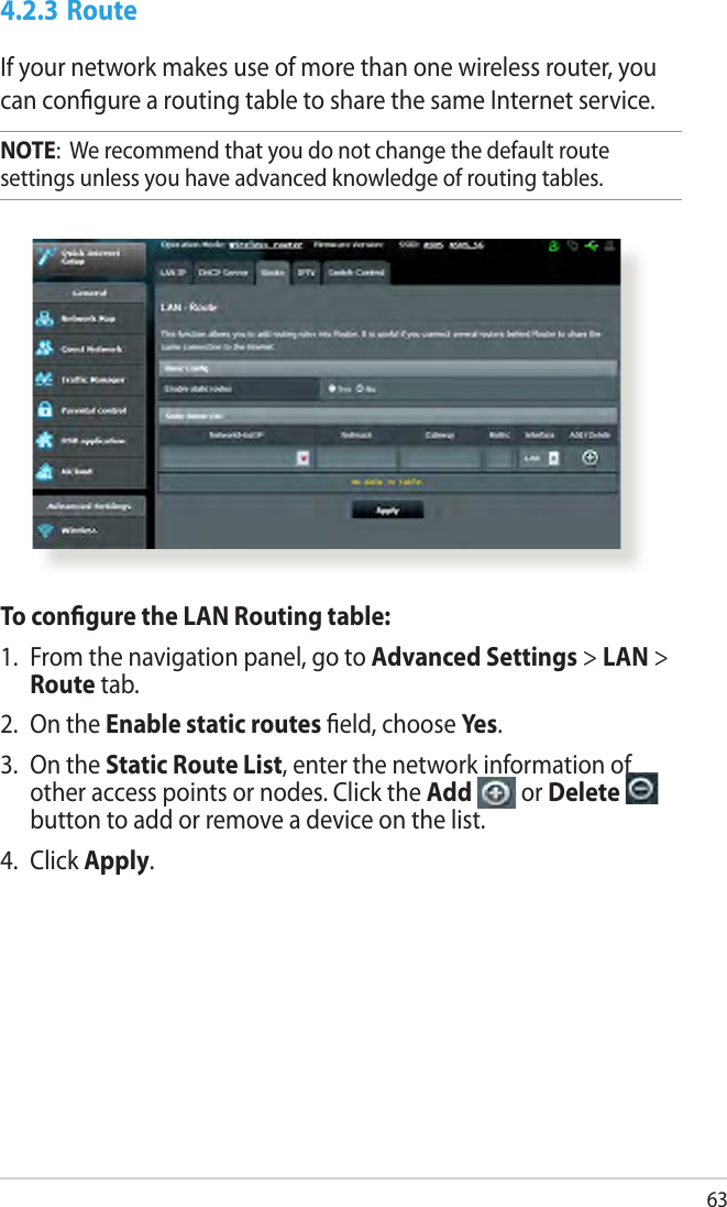 634.2.3 RouteIf your network makes use of more than one wireless router, you can congure a routing table to share the same Internet service.NOTE:  We recommend that you do not change the default route settings unless you have advanced knowledge of routing tables. To congure the LAN Routing table:1.  From the navigation panel, go to Advanced Settings &gt; LAN &gt; Route tab. 2.  On the Enable static routes eld, choose Yes.3.  On the Static Route List, enter the network information of other access points or nodes. Click the Add   or Delete   button to add or remove a device on the list.4.  Click Apply.