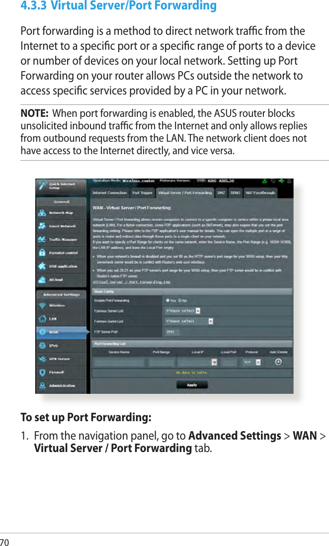 704.3.3 Virtual Server/Port ForwardingPort forwarding is a method to direct network trac from the Internet to a specic port or a specic range of ports to a device or number of devices on your local network. Setting up Port Forwarding on your router allows PCs outside the network to access specic services provided by a PC in your network.NOTE:  When port forwarding is enabled, the ASUS router blocks unsolicited inbound trac from the Internet and only allows replies from outbound requests from the LAN. The network client does not have access to the Internet directly, and vice versa.To set up Port Forwarding:1.  From the navigation panel, go to Advanced Settings &gt; WAN &gt; Virtual Server / Port Forwarding tab.