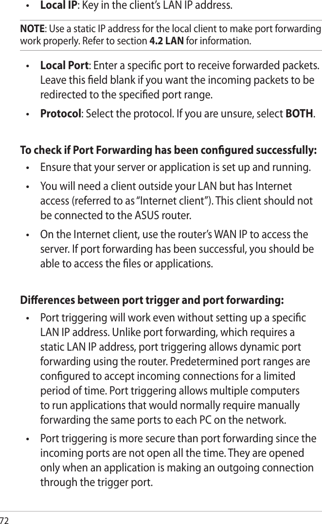 72 Local IP: Key in the client’s LAN IP address. NOTE: Use a static IP address for the local client to make port forwarding work properly. Refer to section 4.2 LAN for information. Local Port: Enter a specic port to receive forwarded packets. Leave this eld blank if you want the incoming packets to be redirected to the specied port range. Protocol: Select the protocol. If you are unsure, select BOTH.To check if Port Forwarding has been congured successfully:  Ensure that your server or application is set up and running.  You will need a client outside your LAN but has Internet access (referred to as “Internet client”). This client should not be connected to the ASUS router.  On the Internet client, use the router’s WAN IP to access the server. If port forwarding has been successful, you should be able to access the les or applications.Dierences between port trigger and port forwarding:   Port triggering will work even without setting up a specic LAN IP address. Unlike port forwarding, which requires a static LAN IP address, port triggering allows dynamic port forwarding using the router. Predetermined port ranges are congured to accept incoming connections for a limited period of time. Port triggering allows multiple computers to run applications that would normally require manually forwarding the same ports to each PC on the network.  Port triggering is more secure than port forwarding since the incoming ports are not open all the time. They are opened only when an application is making an outgoing connection through the trigger port.••••••••