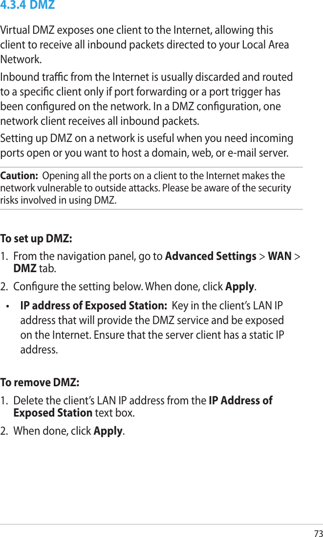 734.3.4 DMZVirtual DMZ exposes one client to the Internet, allowing this client to receive all inbound packets directed to your Local Area Network. Inbound trac from the Internet is usually discarded and routed to a specic client only if port forwarding or a port trigger has been congured on the network. In a DMZ conguration, one network client receives all inbound packets. Setting up DMZ on a network is useful when you need incoming ports open or you want to host a domain, web, or e-mail server.Caution:  Opening all the ports on a client to the Internet makes the network vulnerable to outside attacks. Please be aware of the security risks involved in using DMZ.To set up DMZ:1.  From the navigation panel, go to Advanced Settings &gt; WAN &gt; DMZ tab.2.  Congure the setting below. When done, click Apply. IP address of Exposed Station:  Key in the client’s LAN IP address that will provide the DMZ service and be exposed on the Internet. Ensure that the server client has a static IP address.To remove DMZ:1.  Delete the client’s LAN IP address from the IP Address of Exposed Station text box.2.  When done, click Apply.•