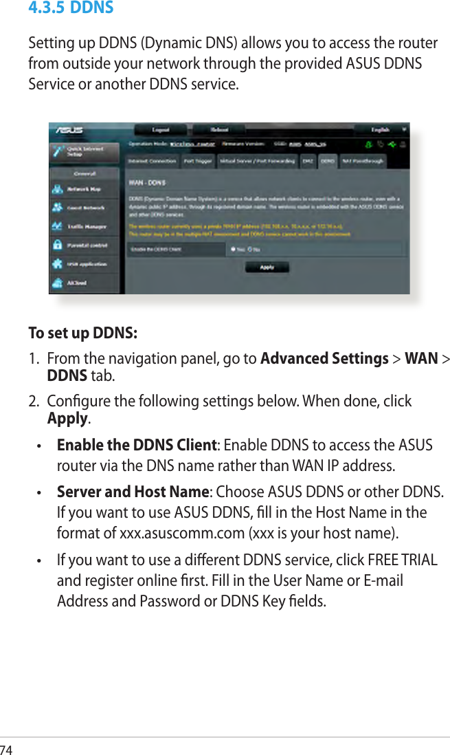 744.3.5 DDNSSetting up DDNS (Dynamic DNS) allows you to access the router from outside your network through the provided ASUS DDNS Service or another DDNS service.To set up DDNS:1.  From the navigation panel, go to Advanced Settings &gt; WAN &gt; DDNS tab.2.  Congure the following settings below. When done, click Apply. Enable the DDNS Client: Enable DDNS to access the ASUS router via the DNS name rather than WAN IP address. Server and Host Name: Choose ASUS DDNS or other DDNS. If you want to use ASUS DDNS, ll in the Host Name in the format of xxx.asuscomm.com (xxx is your host name).   If you want to use a dierent DDNS service, click FREE TRIAL and register online rst. Fill in the User Name or E-mail Address and Password or DDNS Key elds.•••