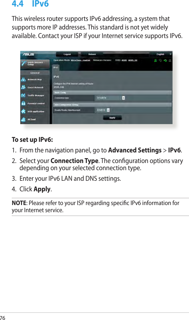 764.4  IPv6This wireless router supports IPv6 addressing, a system that supports more IP addresses. This standard is not yet widely available. Contact your ISP if your Internet service supports IPv6. To set up IPv6:1.  From the navigation panel, go to Advanced Settings &gt; IPv6.2.  Select your Connection Type. The conguration options vary depending on your selected connection type.3.  Enter your IPv6 LAN and DNS settings.4.  Click Apply.NOTE: Please refer to your ISP regarding specic IPv6 information for your Internet service.