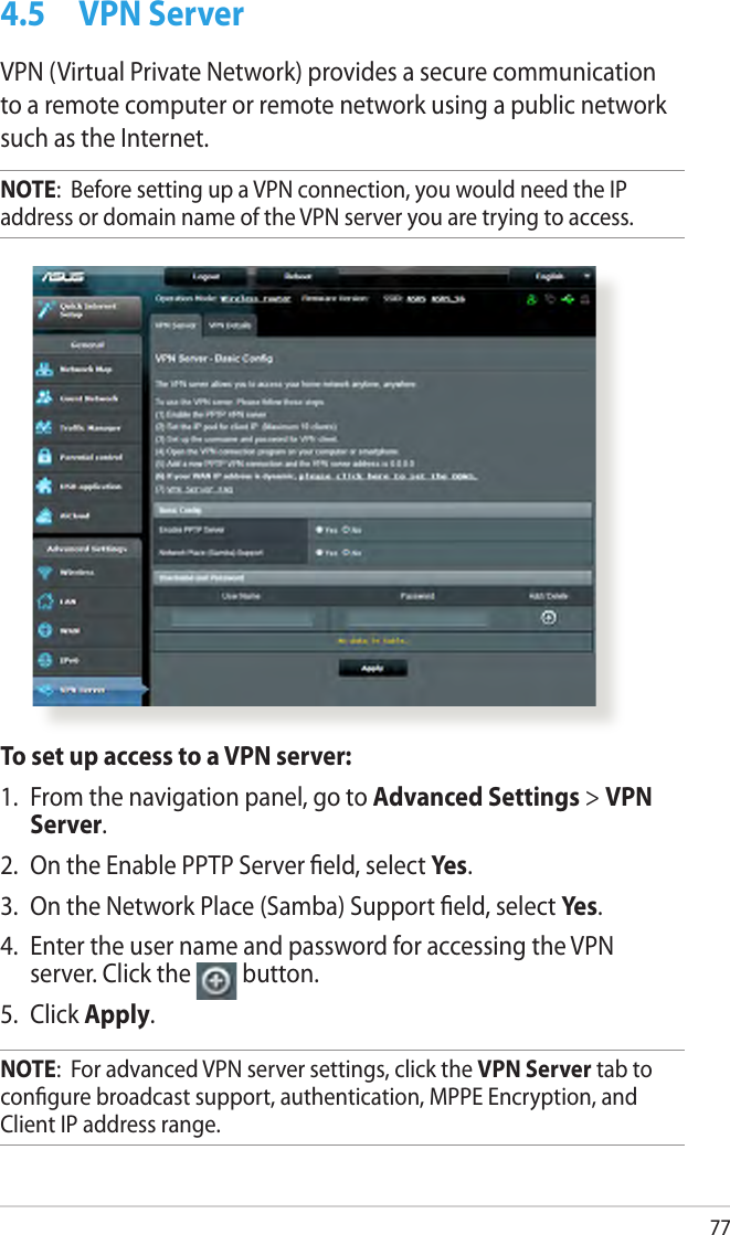 774.5  VPN ServerVPN (Virtual Private Network) provides a secure communication to a remote computer or remote network using a public network such as the Internet.NOTE:  Before setting up a VPN connection, you would need the IP address or domain name of the VPN server you are trying to access.To set up access to a VPN server:1.  From the navigation panel, go to Advanced Settings &gt; VPN Server.2.  On the Enable PPTP Server eld, select Yes.3.  On the Network Place (Samba) Support eld, select Yes.4.  Enter the user name and password for accessing the VPN server. Click the  button.5.  Click Apply.NOTE:  For advanced VPN server settings, click the VPN Server tab to congure broadcast support, authentication, MPPE Encryption, and Client IP address range.