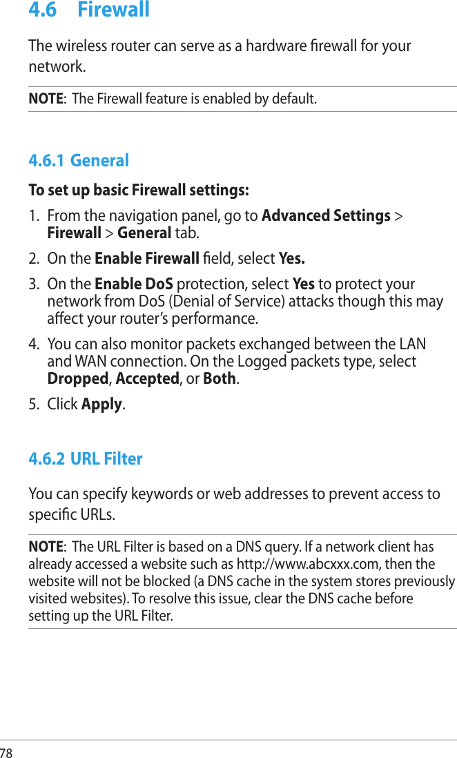 784.6  FirewallThe wireless router can serve as a hardware rewall for your network. NOTE:  The Firewall feature is enabled by default.4.6.1 GeneralTo set up basic Firewall settings:1.  From the navigation panel, go to Advanced Settings &gt; Firewall &gt; General tab.2.  On the Enable Firewall eld, select Yes.3.  On the Enable DoS protection, select Yes to protect your network from DoS (Denial of Service) attacks though this may aect your router’s performance. 4.  You can also monitor packets exchanged between the LAN and WAN connection. On the Logged packets type, select Dropped, Accepted, or Both.5.  Click Apply.4.6.2 URL FilterYou can specify keywords or web addresses to prevent access to specic URLs.NOTE:  The URL Filter is based on a DNS query. If a network client has already accessed a website such as http://www.abcxxx.com, then the website will not be blocked (a DNS cache in the system stores previously visited websites). To resolve this issue, clear the DNS cache before setting up the URL Filter.