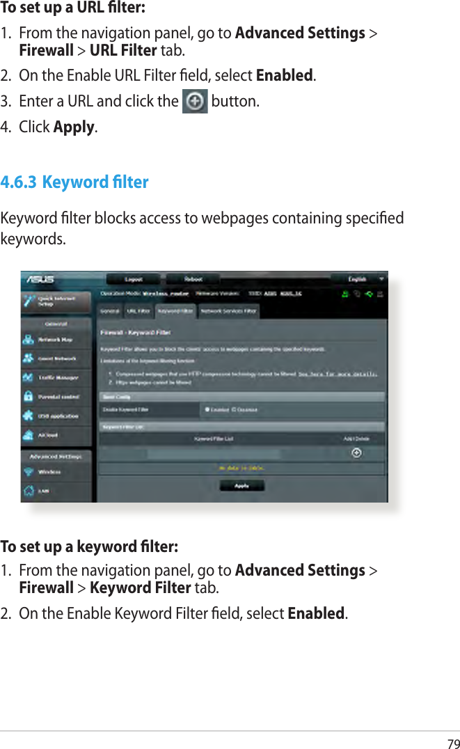 79To set up a URL lter:1.  From the navigation panel, go to Advanced Settings &gt; Firewall &gt; URL Filter tab.2.  On the Enable URL Filter eld, select Enabled.3.  Enter a URL and click the  button.4.  Click Apply.4.6.3 Keyword lterKeyword lter blocks access to webpages containing specied keywords.To set up a keyword lter:1.  From the navigation panel, go to Advanced Settings &gt; Firewall &gt; Keyword Filter tab.2.  On the Enable Keyword Filter eld, select Enabled.