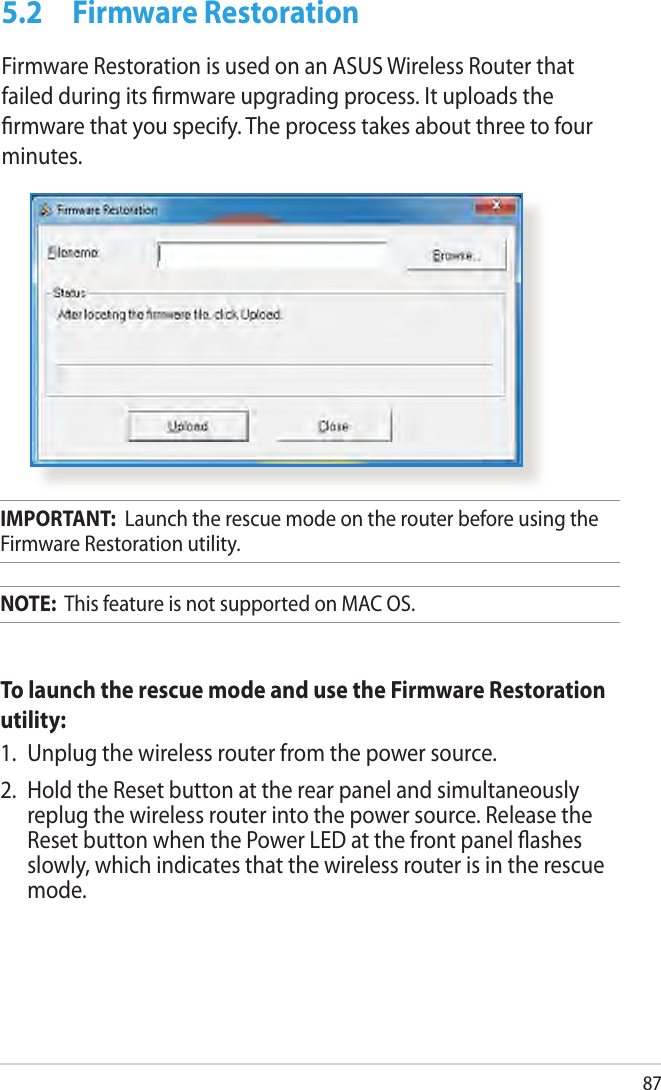 875.2  Firmware RestorationFirmware Restoration is used on an ASUS Wireless Router that failed during its rmware upgrading process. It uploads the rmware that you specify. The process takes about three to four minutes.IMPORTANT:  Launch the rescue mode on the router before using the Firmware Restoration utility.NOTE:  This feature is not supported on MAC OS.To launch the rescue mode and use the Firmware Restoration utility:1.  Unplug the wireless router from the power source.2.  Hold the Reset button at the rear panel and simultaneously replug the wireless router into the power source. Release the Reset button when the Power LED at the front panel ashes slowly, which indicates that the wireless router is in the rescue mode.