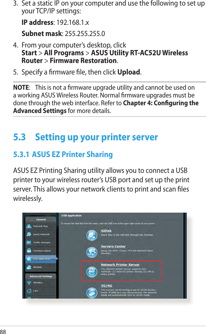 883.  Set a static IP on your computer and use the following to set up your TCP/IP settings: IP address: 192.168.1.x Subnet mask: 255.255.255.04.  From your computer’s desktop, click  Start &gt; All Programs &gt; ASUS Utility RT-AC52U Wireless Router &gt; Firmware Restoration.5.  Specify a rmware le, then click Upload.NOTE:   This is not a rmware upgrade utility and cannot be used on a working ASUS Wireless Router. Normal rmware upgrades must be done through the web interface. Refer to Chapter 4: Conguring the Advanced Settings for more details.5.3  Setting up your printer server5.3.1 ASUS EZ Printer SharingASUS EZ Printing Sharing utility allows you to connect a USB printer to your wireless router’s USB port and set up the print server. This allows your network clients to print and scan les wirelessly.