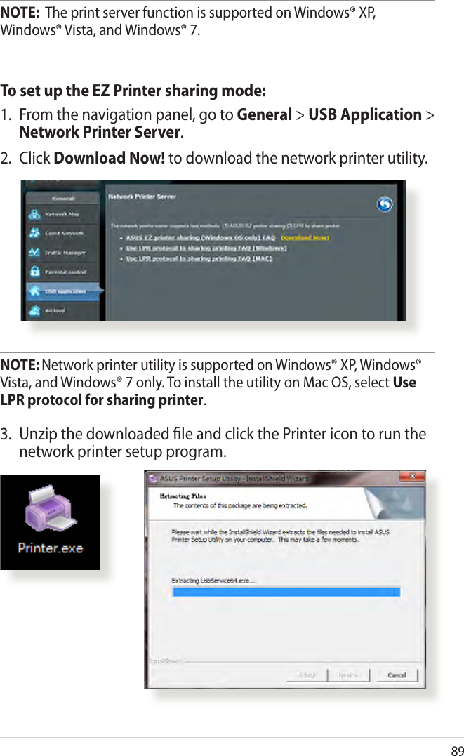 89NOTE:  The print server function is supported on Windows® XP, Windows® Vista, and Windows® 7.To set up the EZ Printer sharing mode:1.  From the navigation panel, go to General &gt; USB Application &gt; Network Printer Server. 2.  Click Download Now! to download the network printer utility.NOTE: Network printer utility is supported on Windows® XP, Windows® Vista, and Windows® 7 only. To install the utility on Mac OS, select Use LPR protocol for sharing printer.3.  Unzip the downloaded le and click the Printer icon to run the network printer setup program.