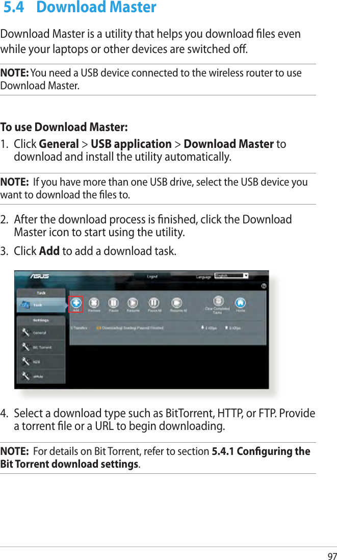 97 5.4  Download MasterDownload Master is a utility that helps you download les even while your laptops or other devices are switched o.NOTE: You need a USB device connected to the wireless router to use Download Master.To use Download Master:1.  Click General &gt; USB application &gt; Download Master to download and install the utility automatically. NOTE:  If you have more than one USB drive, select the USB device you want to download the les to.2.  After the download process is nished, click the Download Master icon to start using the utility.3.  Click Add to add a download task.4.  Select a download type such as BitTorrent, HTTP, or FTP. Provide a torrent le or a URL to begin downloading.NOTE:  For details on Bit Torrent, refer to section 5.4.1 Conguring the Bit Torrent download settings. 