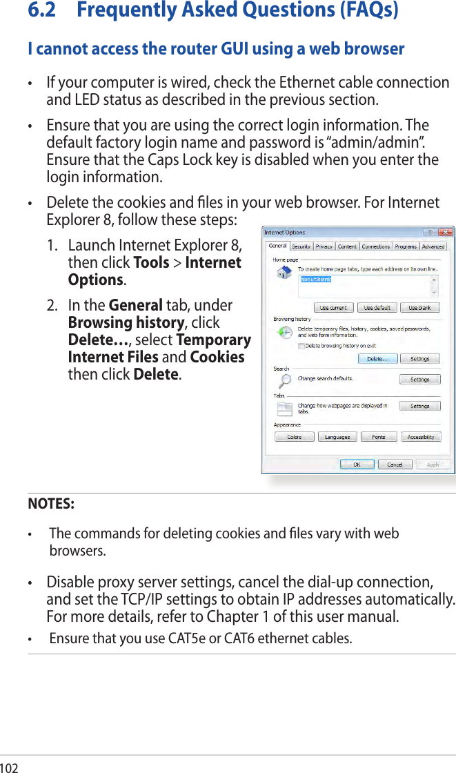 1026.2  Frequently Asked Questions (FAQs) I cannot access the router GUI using a web browser•  If your computer is wired, check the Ethernet cable connection and LED status as described in the previous section.•  Ensure that you are using the correct login information. The default factory login name and password is “admin/admin”. Ensure that the Caps Lock key is disabled when you enter the login information.•  Delete the cookies and les in your web browser. For Internet Explorer 8, follow these steps:  1.   Launch Internet Explorer 8, then click Tools &gt; Internet Options.  2.   In the General tab, under Browsing history, click Delete…, select Temporary Internet Files and Cookies then click Delete.  NOTES:  •  The commands for deleting cookies and les vary with web browsers.•  Disable proxy server settings, cancel the dial-up connection, and set the TCP/IP settings to obtain IP addresses automatically. For more details, refer to Chapter 1 of this user manual.•  Ensure that you use CAT5e or CAT6 ethernet cables. 