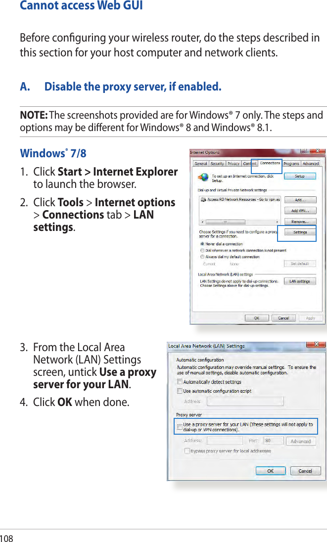108Cannot access Web GUIA.  Disable the proxy server, if enabled.Windows® 7/81.   Click Start &gt; Internet Explorer to launch the browser.2.  Click Tools &gt; Internet options &gt; Connections tab &gt; LAN settings.Before conguring your wireless router, do the steps described in this section for your host computer and network clients.3.   From the Local Area Network (LAN) Settings screen, untick Use a proxy server for your LAN.4.  Click OK when done.NOTE: The screenshots provided are for Windows® 7 only. The steps and options may be dierent for Windows® 8 and Windows® 8.1.