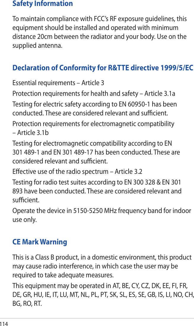 114Safety InformationTo maintain compliance with FCC’s RF exposure guidelines, this equipment should be installed and operated with minimum distance 20cm between the radiator and your body. Use on the supplied antenna.Declaration of Conformity for R&amp;TTE directive 1999/5/ECEssential requirements – Article 3Protection requirements for health and safety – Article 3.1aTesting for electric safety according to EN 60950-1 has been conducted. These are considered relevant and sucient.Protection requirements for electromagnetic compatibility – Article 3.1bTesting for electromagnetic compatibility according to EN 301 489-1 and EN 301 489-17 has been conducted. These are considered relevant and sucient.Eective use of the radio spectrum – Article 3.2Testing for radio test suites according to EN 300 328 &amp; EN 301 893 have been conducted. These are considered relevant and sucient.Operate the device in 5150-5250 MHz frequency band for indoor use only. CE Mark WarningThis is a Class B product, in a domestic environment, this product may cause radio interference, in which case the user may be required to take adequate measures.This equipment may be operated in AT, BE, CY, CZ, DK, EE, FI, FR, DE, GR, HU, IE, IT, LU, MT, NL, PL, PT, SK, SL, ES, SE, GB, IS, LI, NO, CH, BG, RO, RT.