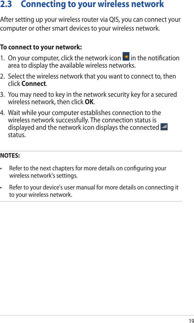 192.3  Connecting to your wireless networkAfter setting up your wireless router via QIS, you can connect your computer or other smart devices to your wireless network.To connect to your network:1.  On your computer, click the network icon   in the notication area to display the available wireless networks.2.  Select the wireless network that you want to connect to, then click Connect.3.  You may need to key in the network security key for a secured wireless network, then click OK.4.  Wait while your computer establishes connection to the wireless network successfully. The connection status is displayed and the network icon displays the connected   status.NOTES: •  Refer to the next chapters for more details on conguring your wireless network&apos;s settings.•  Refer to your device&apos;s user manual for more details on connecting it to your wireless network.