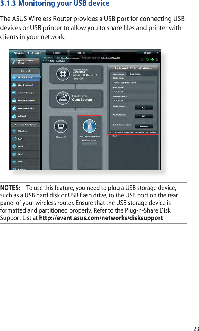 233.1.3 Monitoring your USB deviceThe ASUS Wireless Router provides a USB port for connecting USB devices or USB printer to allow you to share ﬁles and printer with clients in your network.NOTES:   To use this feature, you need to plug a USB storage device, such as a USB hard disk or USB ash drive, to the USB port on the rear panel of your wireless router. Ensure that the USB storage device is formatted and partitioned properly. Refer to the Plug-n-Share Disk Support List at http://event.asus.com/networks/disksupport