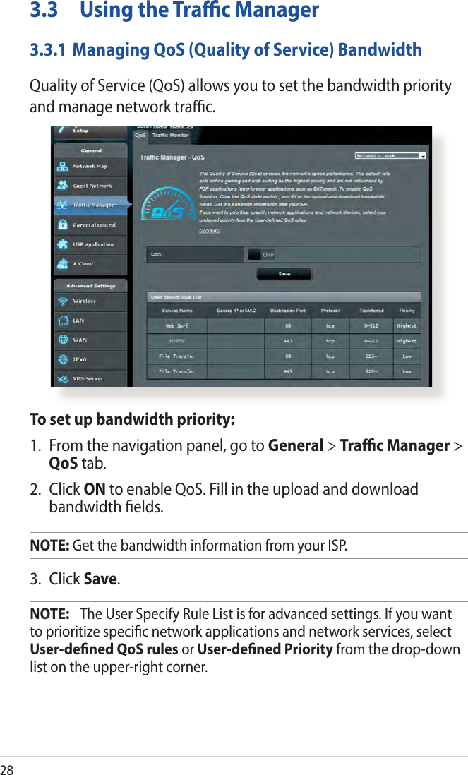 283.3  Using the Trac Manager3.3.1 Managing QoS (Quality of Service) BandwidthQuality of Service (QoS) allows you to set the bandwidth priority and manage network trac.To set up bandwidth priority:1.  From the navigation panel, go to General &gt; Trac Manager &gt; QoS tab.2.  Click ON to enable QoS. Fill in the upload and download bandwidth elds.NOTE: Get the bandwidth information from your ISP.3.  Click Save.NOTE:   The User Specify Rule List is for advanced settings. If you want to prioritize specic network applications and network services, select User-dened QoS rules or User-dened Priority from the drop-down list on the upper-right corner.