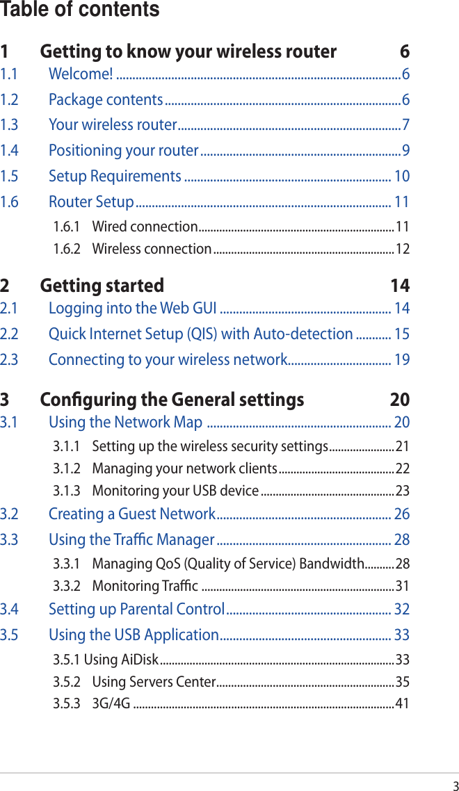 3Table of contents1  Getting to know your wireless router  61.1  Welcome! ........................................................................................61.2  Package contents .........................................................................61.3  Your wireless router .....................................................................71.4  Positioning your router ..............................................................91.5  Setup Requirements ................................................................ 101.6  Router Setup ............................................................................... 111.6.1  Wired connection ..................................................................111.6.2  Wireless connection .............................................................122  Getting started  142.1  Logging into the Web GUI ..................................................... 142.2  Quick Internet Setup (QIS) with Auto-detection ........... 152.3  Connecting to your wireless network ................................ 193  Conguring the General settings  203.1  Using the Network Map  ......................................................... 203.1.1  Setting up the wireless security settings ......................213.1.2  Managing your network clients .......................................223.1.3  Monitoring your USB device .............................................233.2  Creating a Guest Network ...................................................... 263.3  Using the Trac Manager ...................................................... 283.3.1  Managing QoS (Quality of Service) Bandwidth..........283.3.2  Monitoring Trac  .................................................................313.4  Setting up Parental Control ................................................... 323.5  Using the USB Application ..................................................... 333.5.1 Using AiDisk ...............................................................................333.5.2  Using Servers Center ............................................................353.5.3  3G/4G ........................................................................................41