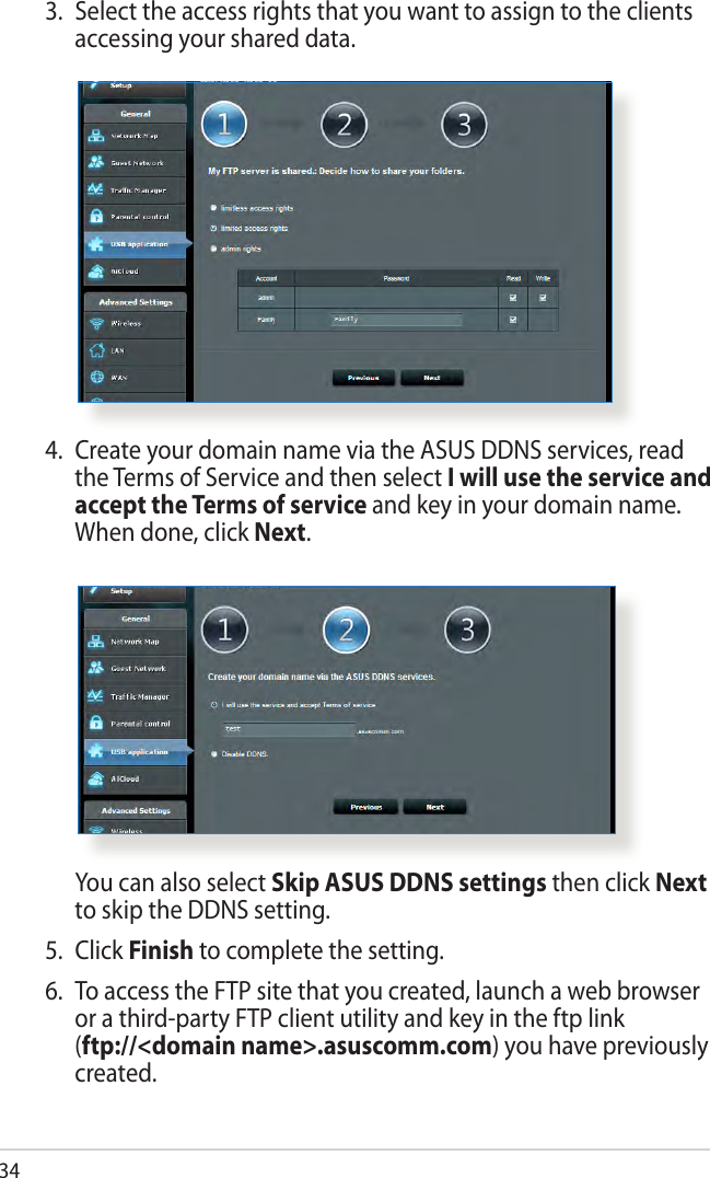 344.  Create your domain name via the ASUS DDNS services, read the Terms of Service and then select I will use the service and accept the Terms of service and key in your domain name. When done, click Next.  You can also select Skip ASUS DDNS settings then click Next to skip the DDNS setting.5.  Click Finish to complete the setting.6.  To access the FTP site that you created, launch a web browser or a third-party FTP client utility and key in the ftp link  (ftp://&lt;domain name&gt;.asuscomm.com) you have previously created.3.  Select the access rights that you want to assign to the clients accessing your shared data.