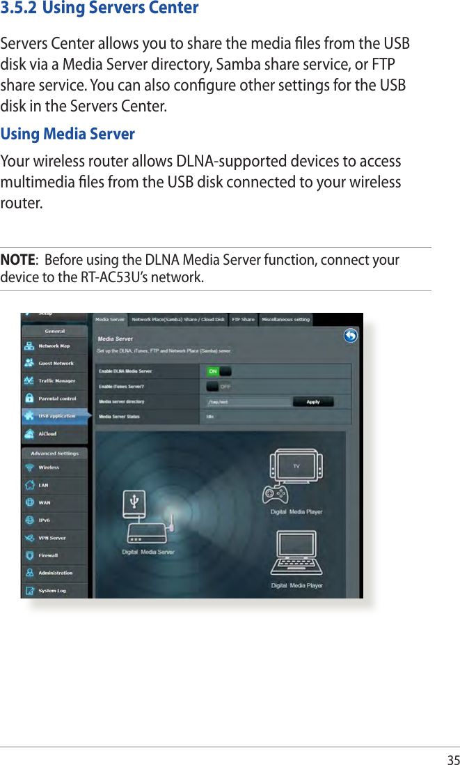 353.5.2 Using Servers CenterServers Center allows you to share the media les from the USB disk via a Media Server directory, Samba share service, or FTP share service. You can also congure other settings for the USB disk in the Servers Center.Using Media ServerYour wireless router allows DLNA-supported devices to access multimedia les from the USB disk connected to your wireless router.NOTE:  Before using the DLNA Media Server function, connect your device to the RT-AC53U’s network.