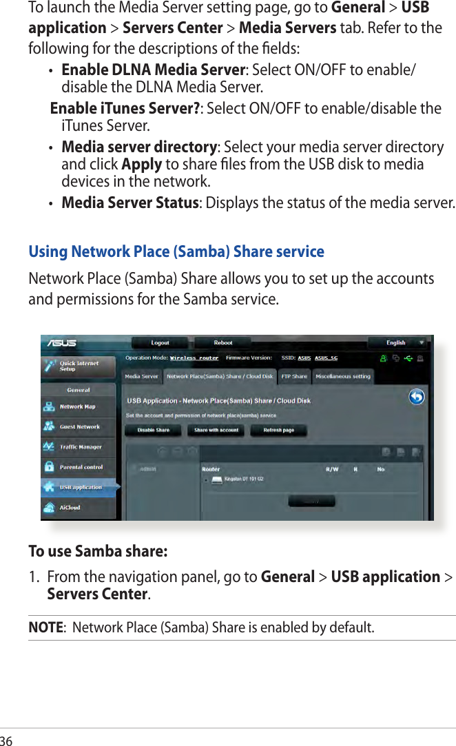 36To launch the Media Server setting page, go to General &gt; USB application &gt; Servers Center &gt; Media Servers tab. Refer to the following for the descriptions of the elds:•  Enable DLNA Media Server: Select ON/OFF to enable/ disable the DLNA Media Server. Enable iTunes Server?: Select ON/OFF to enable/disable the iTunes Server.•  Media server directory: Select your media server directory and click Apply to share les from the USB disk to media devices in the network.•  Media Server Status: Displays the status of the media server. Using Network Place (Samba) Share serviceNetwork Place (Samba) Share allows you to set up the accounts and permissions for the Samba service.To use Samba share:1.  From the navigation panel, go to General &gt; USB application &gt; Servers Center.NOTE:  Network Place (Samba) Share is enabled by default.