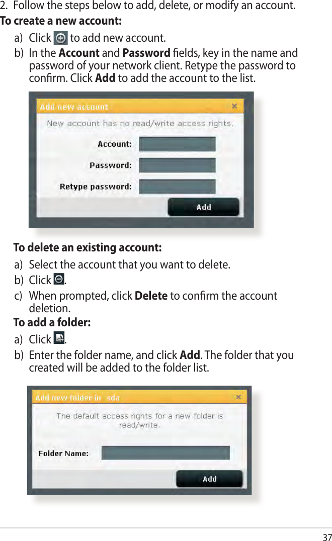 37  To delete an existing account:a)   Select the account that you want to delete.b)  Click  .c)    When prompted, click Delete to conrm the account deletion.  To add a folder:a)   Click  .b)   Enter the folder name, and click Add. The folder that you created will be added to the folder list.2.  Follow the steps below to add, delete, or modify an account. To create a new account:a)   Click   to add new account.b)   In the Account and Password elds, key in the name and password of your network client. Retype the password to conrm. Click Add to add the account to the list.