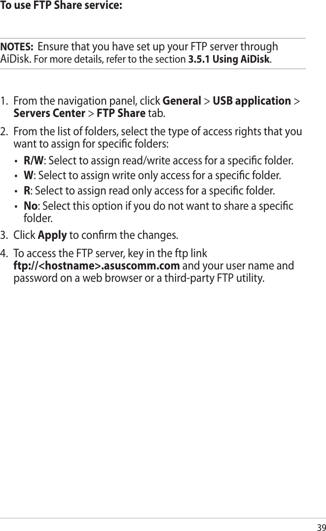 39To use FTP Share service:NOTES:  Ensure that you have set up your FTP server through AiDisk. For more details, refer to the section 3.5.1 Using AiDisk.1.  From the navigation panel, click General &gt; USB application &gt; Servers Center &gt; FTP Share tab. 2.  From the list of folders, select the type of access rights that you want to assign for specic folders:•  R/W: Select to assign read/write access for a specic folder.•  W: Select to assign write only access for a specic folder.•  R: Select to assign read only access for a specic folder.•  No: Select this option if you do not want to share a specic folder.3.  Click Apply to conrm the changes.4.  To access the FTP server, key in the ftp link  ftp://&lt;hostname&gt;.asuscomm.com and your user name and password on a web browser or a third-party FTP utility.