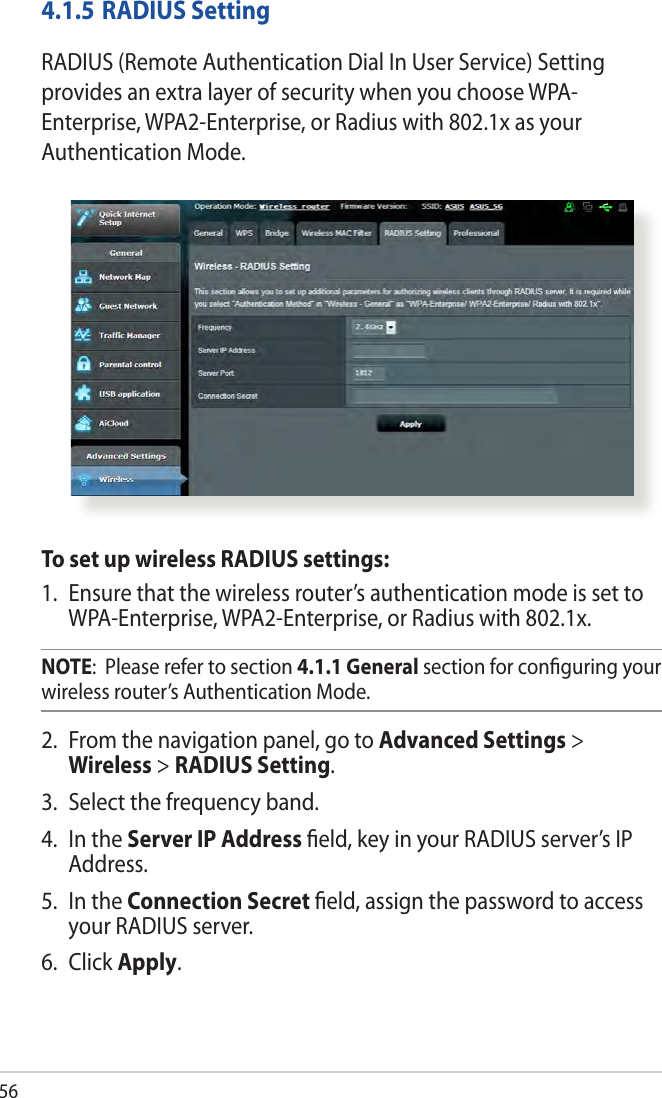564.1.5 RADIUS SettingRADIUS (Remote Authentication Dial In User Service) Setting provides an extra layer of security when you choose WPA-Enterprise, WPA2-Enterprise, or Radius with 802.1x as your Authentication Mode.To set up wireless RADIUS settings:1.  Ensure that the wireless router’s authentication mode is set to WPA-Enterprise, WPA2-Enterprise, or Radius with 802.1x.NOTE:  Please refer to section 4.1.1 General section for conguring your wireless router’s Authentication Mode.2.  From the navigation panel, go to Advanced Settings &gt; Wireless &gt; RADIUS Setting.3.  Select the frequency band.4.  In the Server IP Address eld, key in your RADIUS server’s IP Address.5.  In the Connection Secret eld, assign the password to access your RADIUS server.6.  Click Apply.