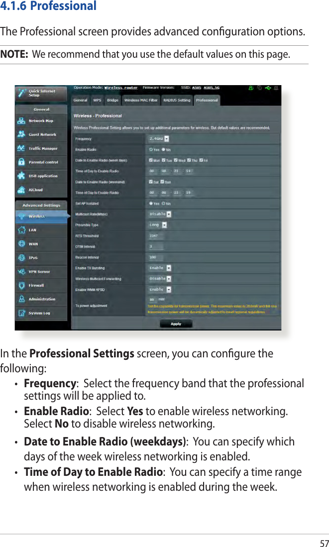 57In the Professional Settings screen, you can congure the following:•  Frequency:  Select the frequency band that the professional settings will be applied to.•  Enable Radio:  Select Yes to enable wireless networking. Select No to disable wireless networking.•  Date to Enable Radio (weekdays):  You can specify which days of the week wireless networking is enabled.•  Time of Day to Enable Radio:  You can specify a time range when wireless networking is enabled during the week.4.1.6 ProfessionalThe Professional screen provides advanced conguration options. NOTE:  We recommend that you use the default values on this page. 