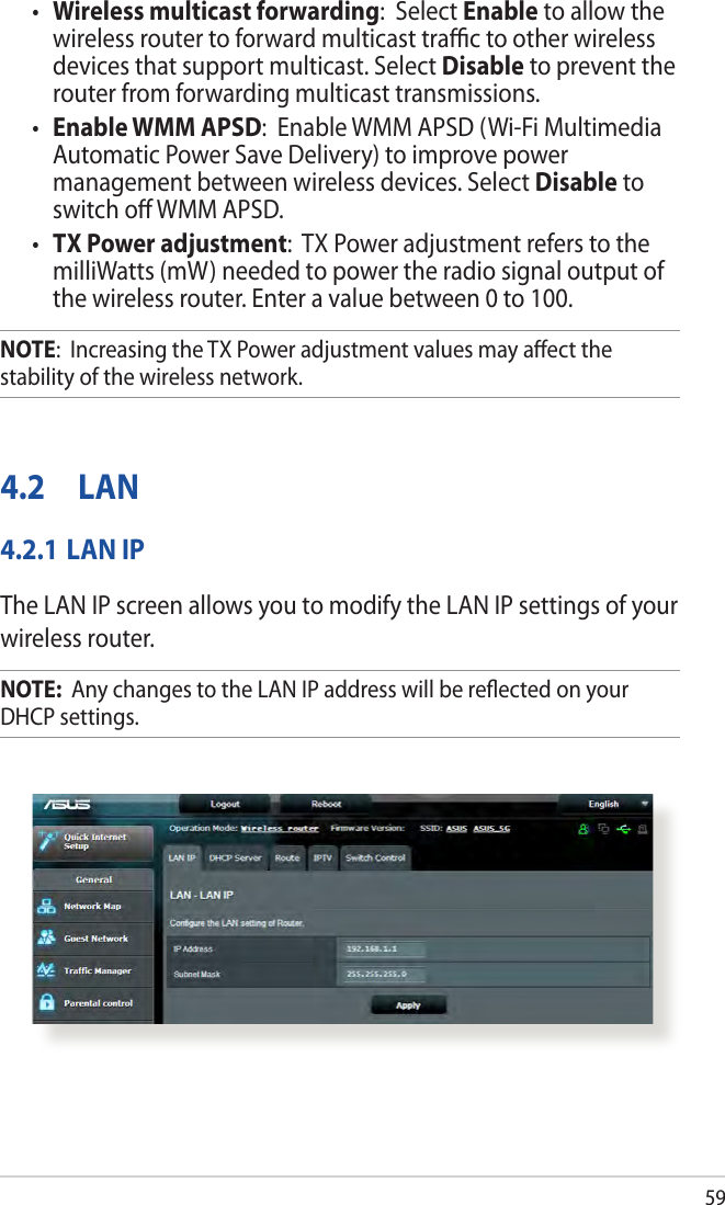 59•  Wireless multicast forwarding:  Select Enable to allow the wireless router to forward multicast trac to other wireless devices that support multicast. Select Disable to prevent the router from forwarding multicast transmissions.•  Enable WMM APSD:  Enable WMM APSD (Wi-Fi Multimedia Automatic Power Save Delivery) to improve power management between wireless devices. Select Disable to switch o WMM APSD.•  TX Power adjustment:  TX Power adjustment refers to the milliWatts (mW) needed to power the radio signal output of the wireless router. Enter a value between 0 to 100. NOTE:  Increasing the TX Power adjustment values may aect the stability of the wireless network.4.2  LAN4.2.1 LAN IPThe LAN IP screen allows you to modify the LAN IP settings of your wireless router.NOTE:  Any changes to the LAN IP address will be reected on your DHCP settings.