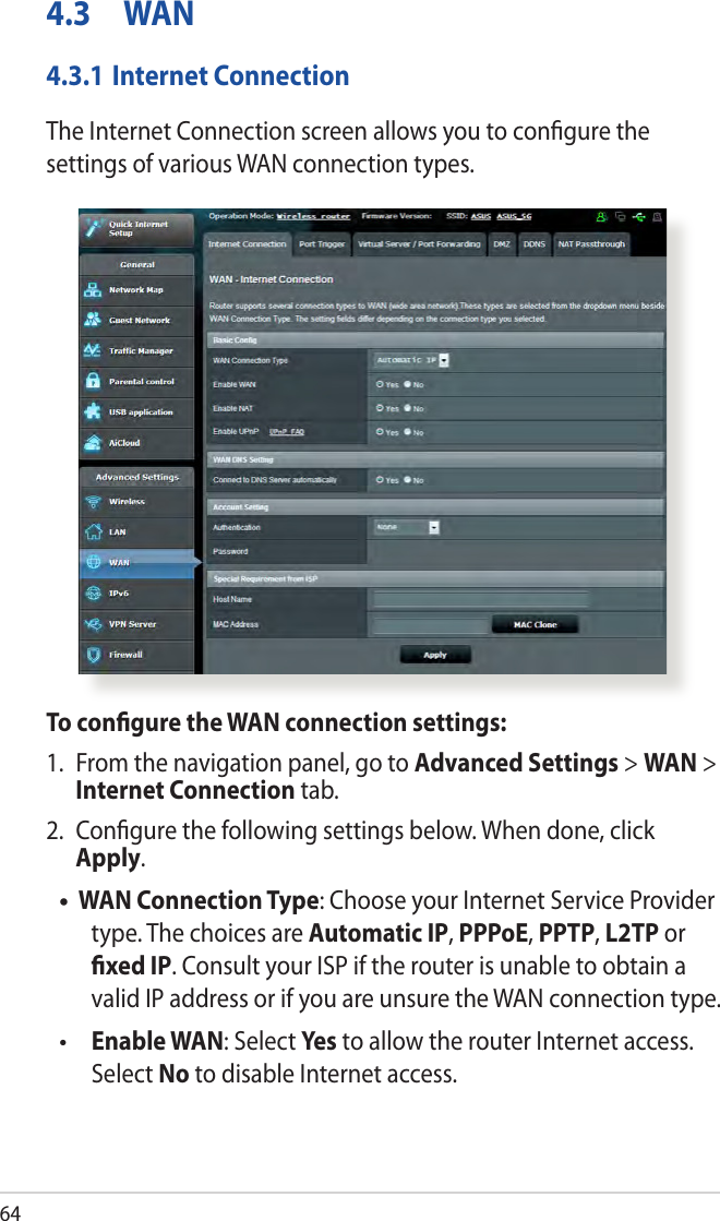 644.3  WAN4.3.1 Internet ConnectionThe Internet Connection screen allows you to congure the settings of various WAN connection types. To congure the WAN connection settings:1.  From the navigation panel, go to Advanced Settings &gt; WAN &gt; Internet Connection tab.2.  Congure the following settings below. When done, click Apply.WAN Connection Type: Choose your Internet Service Provider type. The choices are Automatic IP, PPPoE, PPTP, L2TP or xed IP. Consult your ISP if the router is unable to obtain a valid IP address or if you are unsure the WAN connection type. Enable WAN: Select Yes to allow the router Internet access. Select No to disable Internet access.••