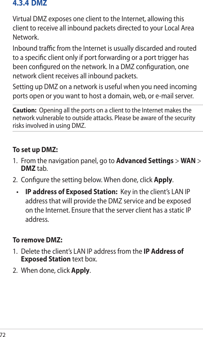 724.3.4 DMZVirtual DMZ exposes one client to the Internet, allowing this client to receive all inbound packets directed to your Local Area Network. Inbound trac from the Internet is usually discarded and routed to a specic client only if port forwarding or a port trigger has been congured on the network. In a DMZ conguration, one network client receives all inbound packets. Setting up DMZ on a network is useful when you need incoming ports open or you want to host a domain, web, or e-mail server.Caution:  Opening all the ports on a client to the Internet makes the network vulnerable to outside attacks. Please be aware of the security risks involved in using DMZ.To set up DMZ:1.  From the navigation panel, go to Advanced Settings &gt; WAN &gt; DMZ tab.2.  Congure the setting below. When done, click Apply. IP address of Exposed Station:  Key in the client’s LAN IP address that will provide the DMZ service and be exposed on the Internet. Ensure that the server client has a static IP address.To remove DMZ:1.  Delete the client’s LAN IP address from the IP Address of Exposed Station text box.2.  When done, click Apply.•