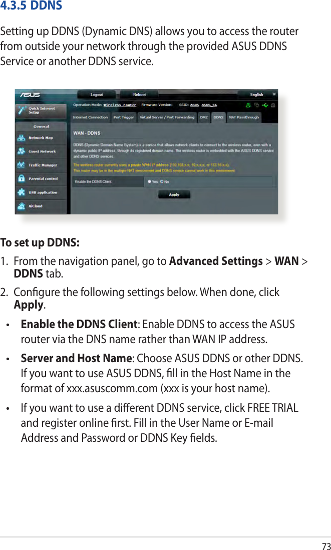 734.3.5 DDNSSetting up DDNS (Dynamic DNS) allows you to access the router from outside your network through the provided ASUS DDNS Service or another DDNS service.To set up DDNS:1.  From the navigation panel, go to Advanced Settings &gt; WAN &gt; DDNS tab.2.  Congure the following settings below. When done, click Apply. Enable the DDNS Client: Enable DDNS to access the ASUS router via the DNS name rather than WAN IP address. Server and Host Name: Choose ASUS DDNS or other DDNS. If you want to use ASUS DDNS, ll in the Host Name in the format of xxx.asuscomm.com (xxx is your host name).   If you want to use a dierent DDNS service, click FREE TRIAL and register online rst. Fill in the User Name or E-mail Address and Password or DDNS Key elds.•••