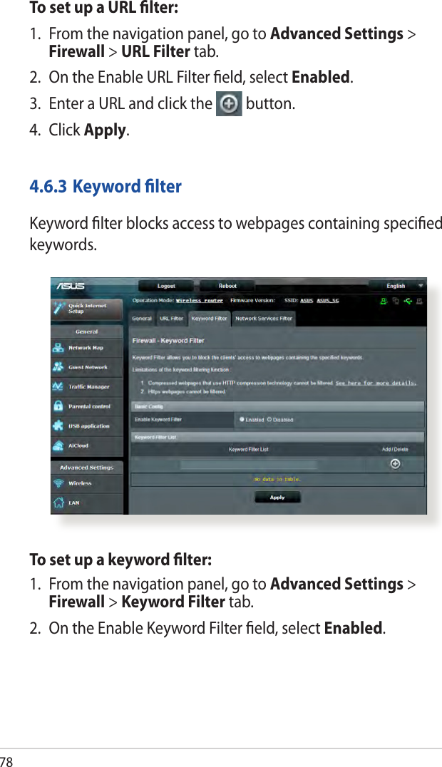 78To set up a URL lter:1.  From the navigation panel, go to Advanced Settings &gt; Firewall &gt; URL Filter tab.2.  On the Enable URL Filter eld, select Enabled.3.  Enter a URL and click the  button.4.  Click Apply.4.6.3 Keyword lterKeyword lter blocks access to webpages containing specied keywords.To set up a keyword lter:1.  From the navigation panel, go to Advanced Settings &gt; Firewall &gt; Keyword Filter tab.2.  On the Enable Keyword Filter eld, select Enabled.