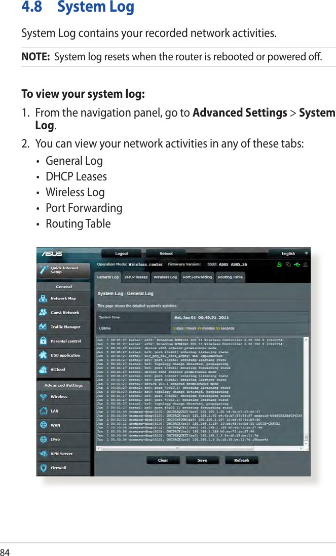 844.8  System LogSystem Log contains your recorded network activities.NOTE:  System log resets when the router is rebooted or powered o.To view your system log:1.  From the navigation panel, go to Advanced Settings &gt; System Log.2.  You can view your network activities in any of these tabs:•  General Log•  DHCP Leases•  Wireless Log•  Port Forwarding•  Routing Table