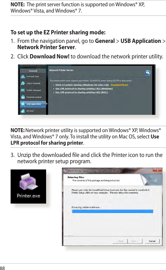 88NOTE:  The print server function is supported on Windows® XP, Windows® Vista, and Windows® 7.To set up the EZ Printer sharing mode:1.  From the navigation panel, go to General &gt; USB Application &gt; Network Printer Server. 2.  Click Download Now! to download the network printer utility.NOTE: Network printer utility is supported on Windows® XP, Windows® Vista, and Windows® 7 only. To install the utility on Mac OS, select Use LPR protocol for sharing printer.3.  Unzip the downloaded le and click the Printer icon to run the network printer setup program.