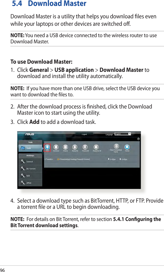 96 5.4  Download MasterDownload Master is a utility that helps you download les even while your laptops or other devices are switched o.NOTE: You need a USB device connected to the wireless router to use Download Master.To use Download Master:1.  Click General &gt; USB application &gt; Download Master to download and install the utility automatically. NOTE:  If you have more than one USB drive, select the USB device you want to download the les to.2.  After the download process is nished, click the Download Master icon to start using the utility.3.  Click Add to add a download task.4.  Select a download type such as BitTorrent, HTTP, or FTP. Provide a torrent le or a URL to begin downloading.NOTE:  For details on Bit Torrent, refer to section 5.4.1 Conguring the Bit Torrent download settings. 