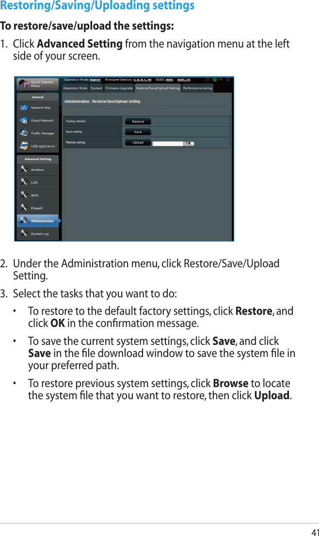 41Restoring/Saving/Uploading settingsTo restore/save/upload the settings:1.  Click Advanced Setting from the navigation menu at the left side of your screen. 2.  Under the Administration menu, click Restore/Save/Upload Setting.3.  Select the tasks that you want to do:  •   To restore to the default factory settings, click Restore, and click OK in the conﬁrmation message.  •   To save the current system settings, click Save, and click Save in the ﬁle download window to save the system ﬁle in your preferred path.  •   To restore previous system settings, click Browse to locate the system ﬁle that you want to restore, then click Upload.