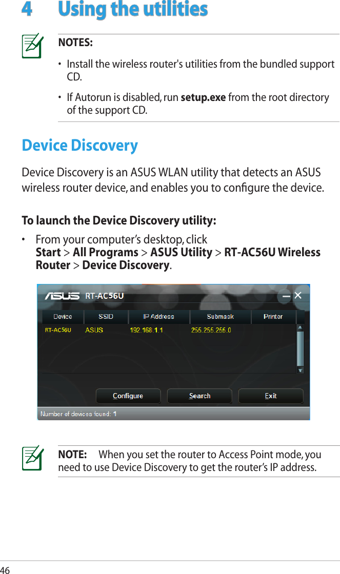 464  Using the utilitiesNOTES: •  Install the wireless router&apos;s utilities from the bundled support CD. •  If Autorun is disabled, run setup.exe from the root directory of the support CD.Device DiscoveryDevice Discovery is an ASUS WLAN utility that detects an ASUS wireless router device, and enables you to conﬁgure the device.To launch the Device Discovery utility:•  From your computer’s desktop, click  Start &gt; All Programs &gt; ASUS Utility &gt; RT-AC56U Wireless Router &gt; Device Discovery.55NOTE:  When you set the router to Access Point mode, you need to use Device Discovery to get the router’s IP address.