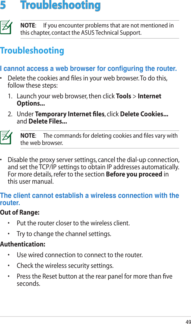 495  TroubleshootingNOTE:  If you encounter problems that are not mentioned in this chapter, contact the ASUS Technical Support.TroubleshootingIcannotaccessawebbrowserforconguringtherouter.•  Delete the cookies and ﬁles in your web browser. To do this, follow these steps:  1.   Launch your web browser, then click Tools &gt; Internet Options...  2.   Under Temporary Internet ﬁles, click Delete Cookies... and Delete Files...NOTE:  The commands for deleting cookies and ﬁles vary with the web browser.•  Disable the proxy server settings, cancel the dial-up connection, and set the TCP/IP settings to obtain IP addresses automatically. For more details, refer to the section Before you proceed in this user manual.Theclientcannotestablishawirelessconnectionwiththerouter.Out of Range:  •  Put the router closer to the wireless client.  •  Try to change the channel settings.Authentication:  •  Use wired connection to connect to the router.  •  Check the wireless security settings.  •   Press the Reset button at the rear panel for more than ﬁve seconds.