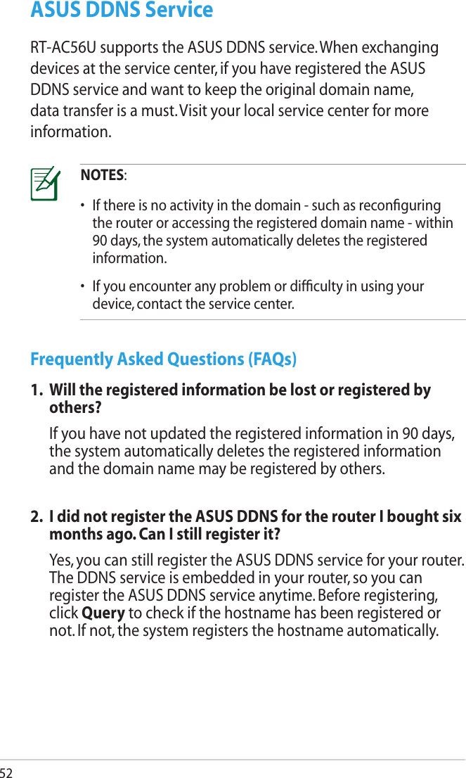 52ASUS DDNS ServiceRT-AC56U supports the ASUS DDNS service. When exchanging devices at the service center, if you have registered the ASUS DDNS service and want to keep the original domain name, data transfer is a must. Visit your local service center for more information.NOTES:•  If there is no activity in the domain - such as reconﬁguring the router or accessing the registered domain name - within 90 days, the system automatically deletes the registered information. •  If you encounter any problem or difﬁculty in using your device, contact the service center.Frequently Asked Questions (FAQs)1.  Will the registered information be lost or registered by others?  If you have not updated the registered information in 90 days, the system automatically deletes the registered information and the domain name may be registered by others.2.  I did not register the ASUS DDNS for the router I bought six months ago. Can I still register it?  Yes, you can still register the ASUS DDNS service for your router. The DDNS service is embedded in your router, so you can register the ASUS DDNS service anytime. Before registering, click Query to check if the hostname has been registered or not. If not, the system registers the hostname automatically.