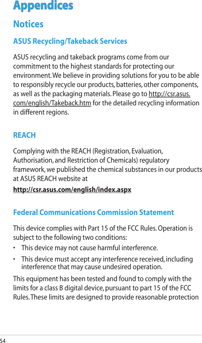 54AppendicesNoticesASUS Recycling/Takeback ServicesASUS recycling and takeback programs come from our commitment to the highest standards for protecting our environment. We believe in providing solutions for you to be able to responsibly recycle our products, batteries, other components, as well as the packaging materials. Please go to http://csr.asus.com/english/Takeback.htm for the detailed recycling information in different regions.REACHComplying with the REACH (Registration, Evaluation, Authorisation, and Restriction of Chemicals) regulatory framework, we published the chemical substances in our products at ASUS REACH website athttp://csr.asus.com/english/index.aspxFederal Communications Commission StatementThis device complies with Part 15 of the FCC Rules. Operation is subject to the following two conditions: •  This device may not cause harmful interference.•  This device must accept any interference received, including interference that may cause undesired operation.This equipment has been tested and found to comply with the limits for a class B digital device, pursuant to part 15 of the FCC Rules. These limits are designed to provide reasonable protection 