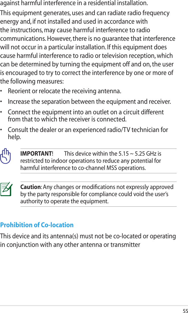 55Prohibition of Co-locationThis device and its antenna(s) must not be co-located or operating in conjunction with any other antenna or transmitterCaution: Any changes or modiﬁcations not expressly approved by the party responsible for compliance could void the user’s authority to operate the equipment.IMPORTANT!  This device within the 5.15 ~ 5.25 GHz is restricted to indoor operations to reduce any potential for harmful interference to co-channel MSS operations.against harmful interference in a residential installation.This equipment generates, uses and can radiate radio frequency energy and, if not installed and used in accordance with the instructions, may cause harmful interference to radio communications. However, there is no guarantee that interference will not occur in a particular installation. If this equipment does cause harmful interference to radio or television reception, which can be determined by turning the equipment off and on, the user is encouraged to try to correct the interference by one or more of the following measures:•  Reorient or relocate the receiving antenna.•  Increase the separation between the equipment and receiver.•  Connect the equipment into an outlet on a circuit different from that to which the receiver is connected.•  Consult the dealer or an experienced radio/TV technician for help.