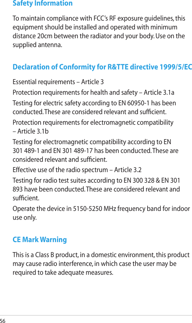 56Safety InformationTo maintain compliance with FCC’s RF exposure guidelines, this equipment should be installed and operated with minimum distance 20cm between the radiator and your body. Use on the supplied antenna.Declaration of Conformity for R&amp;TTE directive 1999/5/ECEssential requirements – Article 3Protection requirements for health and safety – Article 3.1aTesting for electric safety according to EN 60950-1 has been conducted. These are considered relevant and sufﬁcient.Protection requirements for electromagnetic compatibility – Article 3.1bTesting for electromagnetic compatibility according to EN 301 489-1 and EN 301 489-17 has been conducted. These are considered relevant and sufﬁcient.Effective use of the radio spectrum – Article 3.2Testing for radio test suites according to EN 300 328 &amp; EN 301 893 have been conducted. These are considered relevant and sufﬁcient.Operate the device in 5150-5250 MHz frequency band for indoor use only. CE Mark WarningThis is a Class B product, in a domestic environment, this product may cause radio interference, in which case the user may be required to take adequate measures.