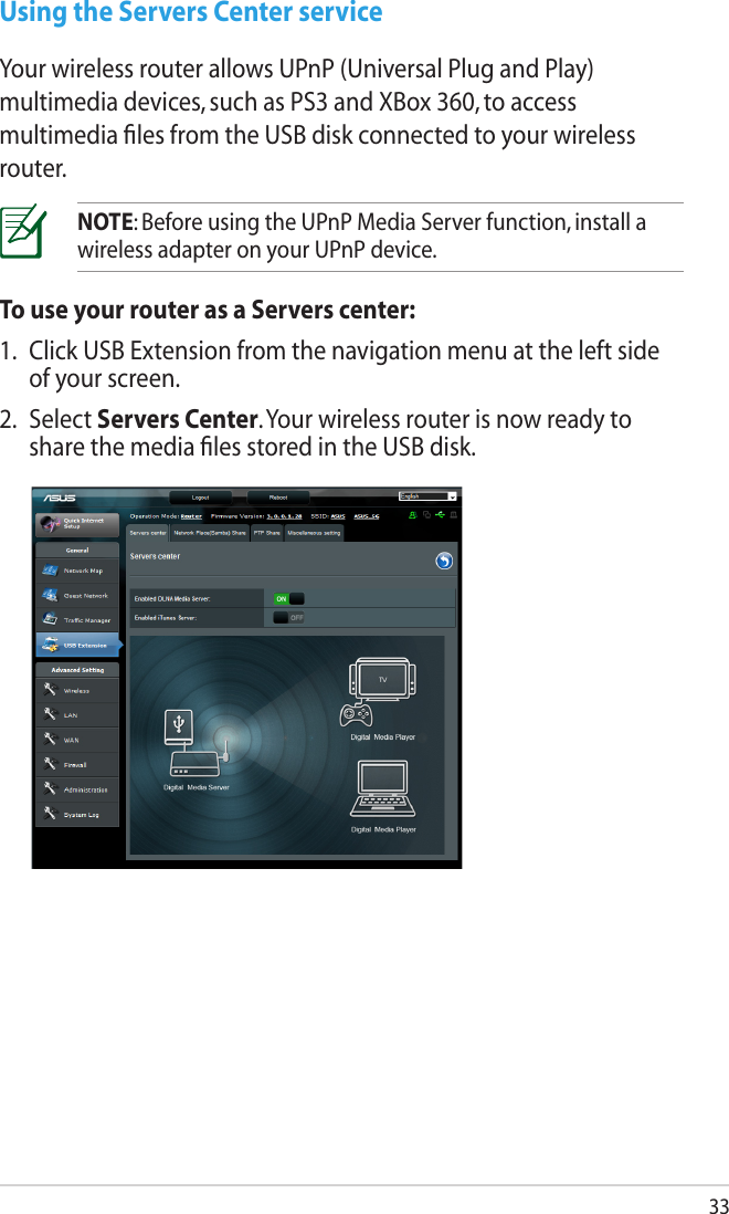 33Using the Servers Center serviceYour wireless router allows UPnP (Universal Plug and Play) multimedia devices, such as PS3 and XBox 360, to access multimedia ﬁles from the USB disk connected to your wireless router.NOTE: Before using the UPnP Media Server function, install a wireless adapter on your UPnP device.To use your router as a Servers center:1.  Click USB Extension from the navigation menu at the left side of your screen.2.  Select Servers Center. Your wireless router is now ready to share the media ﬁles stored in the USB disk.