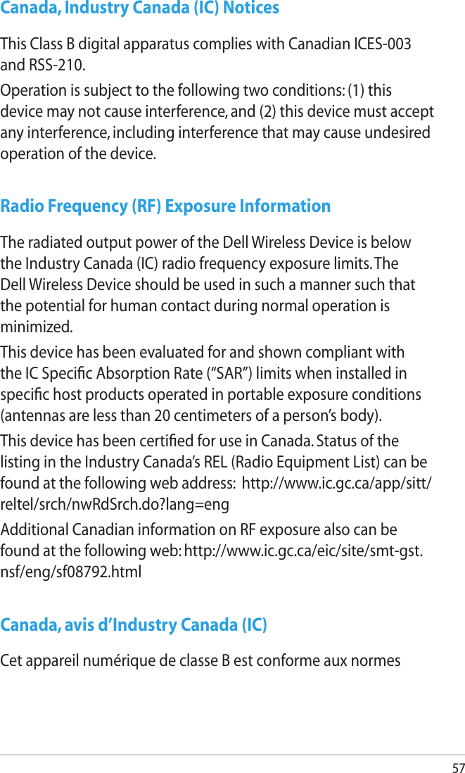 57Canada, Industry Canada (IC) NoticesThis Class B digital apparatus complies with Canadian ICES-003 and RSS-210.Operation is subject to the following two conditions: (1) this device may not cause interference, and (2) this device must accept any interference, including interference that may cause undesired operation of the device.Radio Frequency (RF) Exposure InformationThe radiated output power of the Dell Wireless Device is below the Industry Canada (IC) radio frequency exposure limits. The Dell Wireless Device should be used in such a manner such that the potential for human contact during normal operation is minimized.This device has been evaluated for and shown compliant with the IC Speciﬁc Absorption Rate (“SAR”) limits when installed in speciﬁc host products operated in portable exposure conditions (antennas are less than 20 centimeters of a person’s body).This device has been certiﬁed for use in Canada. Status of the listing in the Industry Canada’s REL (Radio Equipment List) can be found at the following web address:  http://www.ic.gc.ca/app/sitt/reltel/srch/nwRdSrch.do?lang=engAdditional Canadian information on RF exposure also can be found at the following web: http://www.ic.gc.ca/eic/site/smt-gst.nsf/eng/sf08792.htmlCanada, avis d’Industry Canada (IC)Cet appareil numérique de classe B est conforme aux normes 