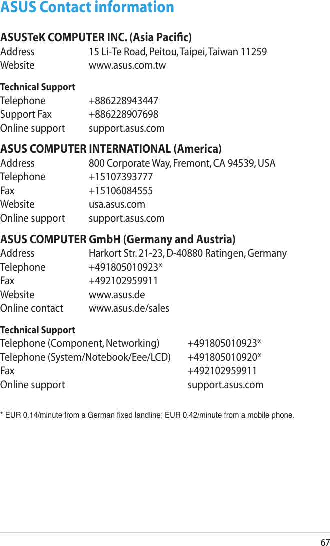 67ASUS Contact informationASUSTeK COMPUTER INC. (Asia Paciﬁc)Address  15 Li-Te Road, Peitou, Taipei, Taiwan 11259Website  www.asus.com.twTechnical SupportTelephone  +886228943447Support Fax  +886228907698Online support  support.asus.comASUS COMPUTER INTERNATIONAL (America)Address  800 Corporate Way, Fremont, CA 94539, USATelephone  +15107393777Fax   +15106084555Website  usa.asus.comOnline support  support.asus.comASUS COMPUTER GmbH (Germany and Austria)Address  Harkort Str. 21-23, D-40880 Ratingen, GermanyTelephone  +491805010923*Fax   +492102959911Website  www.asus.deOnline contact  www.asus.de/salesTechnical SupportTelephone (Component, Networking)  +491805010923*Telephone (System/Notebook/Eee/LCD)  +491805010920*Fax         +492102959911Online support        support.asus.com* EUR 0.14/minute from a German xed landline; EUR 0.42/minute from a mobile phone.